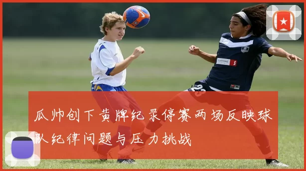 瓜帅创下黄牌纪录停赛两场反映球队纪律问题与压力挑战