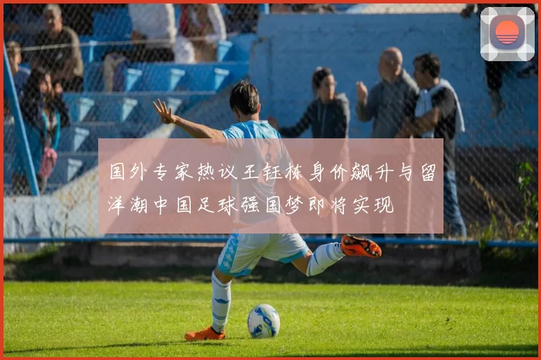 国外专家热议王钰栋身价飙升与留洋潮中国足球强国梦即将实现