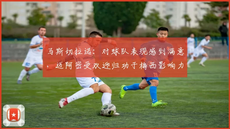 马斯切拉诺：对球队表现感到满意，迈阿密受欢迎归功于梅西影响力