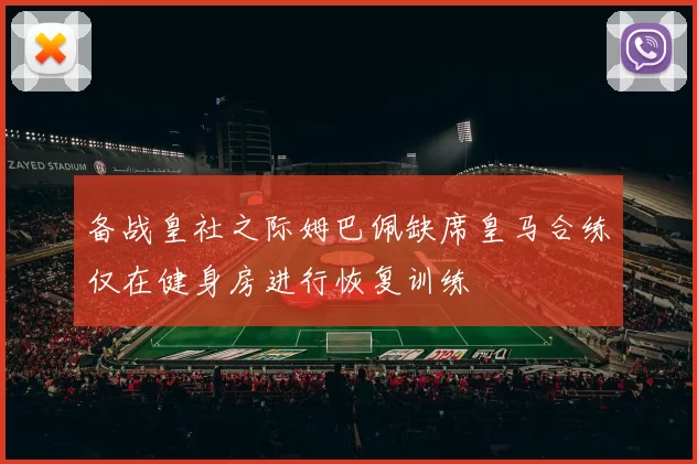 备战皇社之际姆巴佩缺席皇马合练仅在健身房进行恢复训练