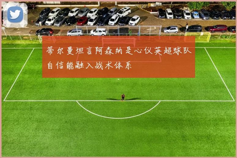蒂尔曼坦言阿森纳是心仪英超球队自信能融入战术体系