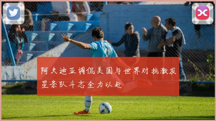 阿夫迪亚调侃美国与世界对抗激发星条队斗志全力以赴