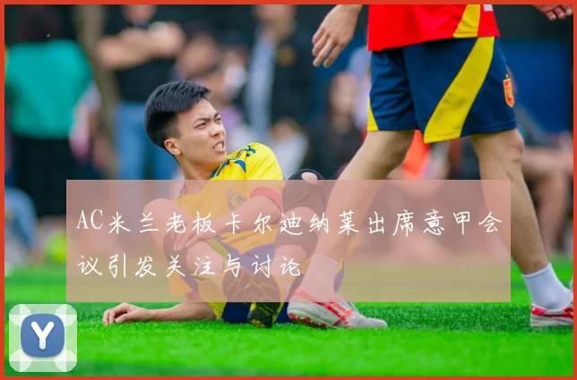 AC米兰老板卡尔迪纳莱出席意甲会议引发关注与讨论