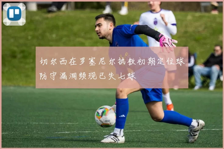 切尔西在罗塞尼尔执教初期定位球防守漏洞频现已失七球