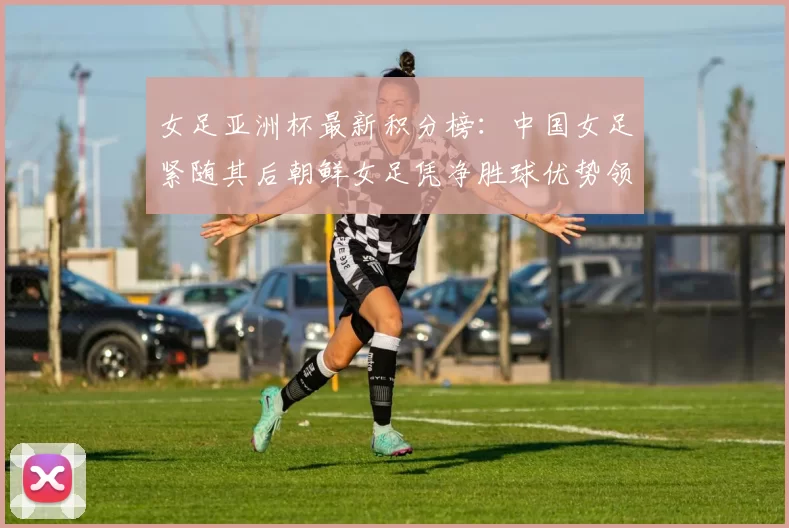 女足亚洲杯最新积分榜：中国女足紧随其后朝鲜女足凭净胜球优势领跑