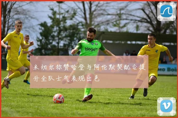 米切尔称赞哈登与阿伦默契配合提升全队士气表现出色