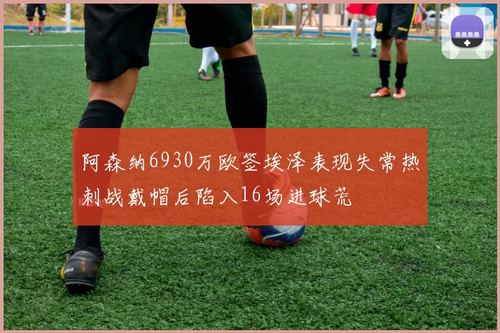 阿森纳6930万欧签埃泽表现失常热刺战戴帽后陷入16场进球荒
