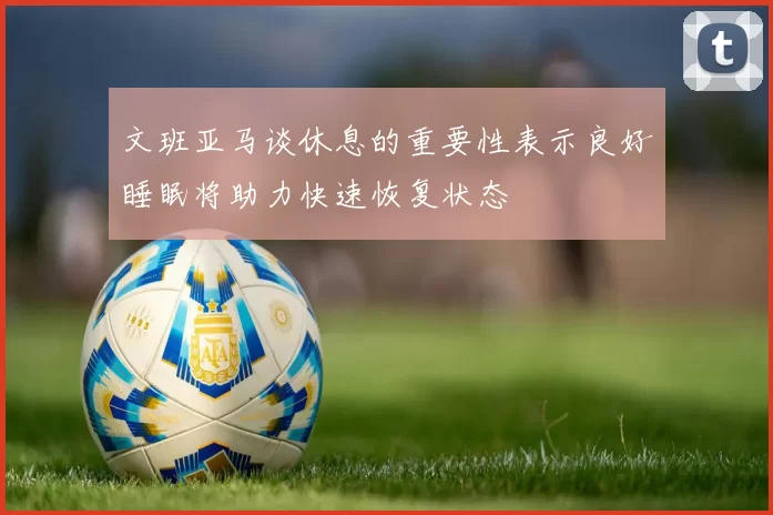 文班亚马谈休息的重要性表示良好睡眠将助力快速恢复状态