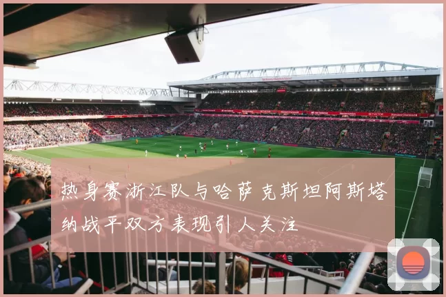 热身赛浙江队与哈萨克斯坦阿斯塔纳战平双方表现引人关注