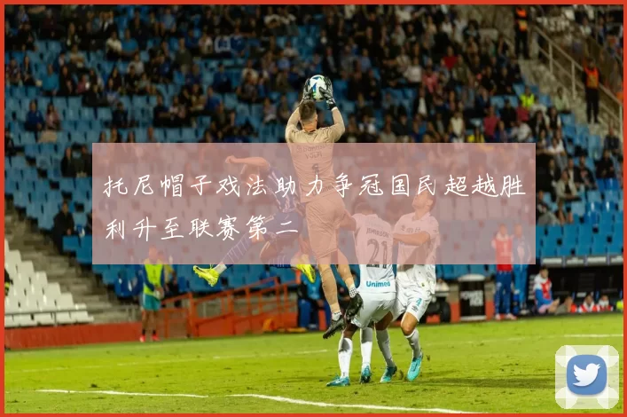 托尼帽子戏法助力争冠国民超越胜利升至联赛第二