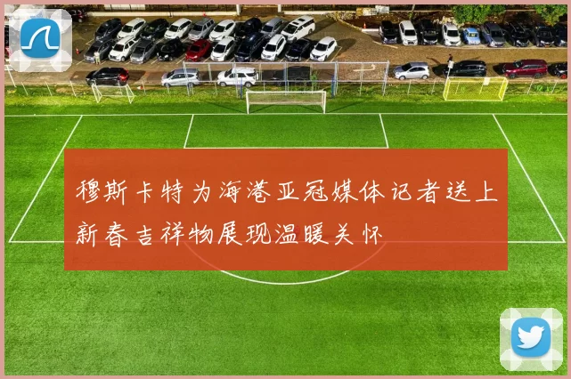 穆斯卡特为海港亚冠媒体记者送上新春吉祥物展现温暖关怀