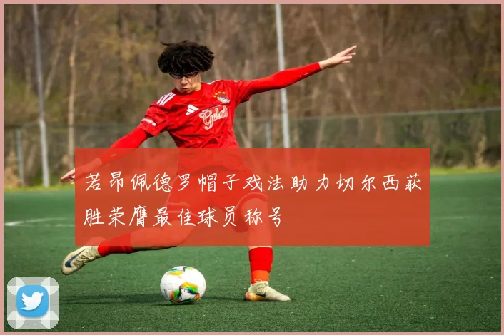 若昂佩德罗帽子戏法助力切尔西获胜荣膺最佳球员称号