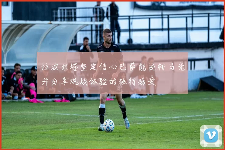 拉波尔塔坚定信心巴萨能逆转马竞并分享观战体验的独特感受